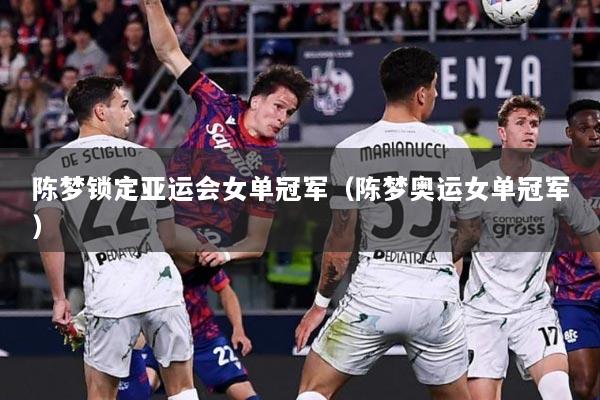 陈梦锁定亚运会女单冠军（陈梦奥运女单冠军）