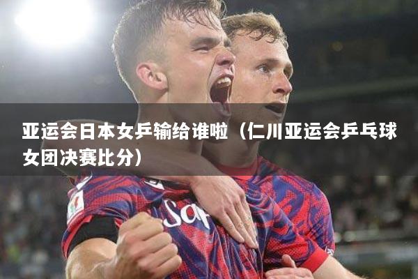 亚运会日本女乒输给谁啦（仁川亚运会乒乓球女团决赛比分）