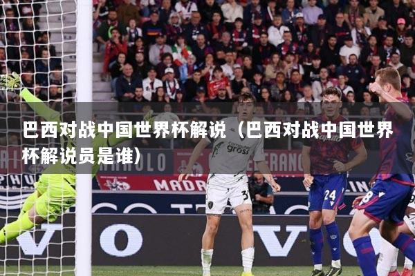 巴西对战中国世界杯解说（巴西对战中国世界杯解说员是谁）