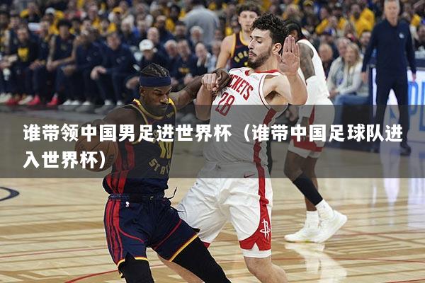 谁带领中国男足进世界杯（谁带中国足球队进入世界杯）